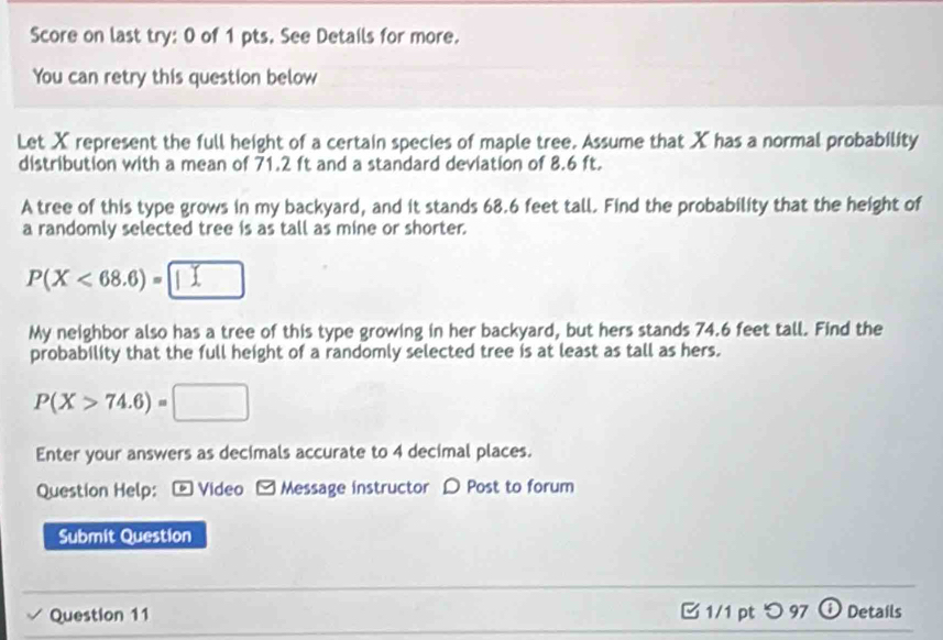 Score on last try: 0 of 1 pts. See Details for more. 
You can retry this question below 
Let X represent the full height of a certain species of maple tree. Assume that X has a normal probability 
distribution with a mean of 71.2 ft and a standard deviation of 8.6 ft. 
A tree of this type grows in my backyard, and it stands 68.6 feet tall. Find the probability that the height of 
a randomly selected tree is as tall as mine or shorter.
P(X<68.6)=□
My neighbor also has a tree of this type growing in her backyard, but hers stands 74.6 feet tall. Find the 
probability that the full height of a randomly selected tree is at least as tall as hers.
P(X>74.6)=□
Enter your answers as decimals accurate to 4 decimal places. 
Question Help: - Video - Message instructor D Post to forum 
Submit Question 
Question 11 □1/1 pt つ 97 ω Details