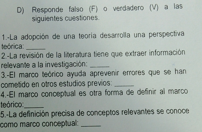 Responde falso (F) o verdadero (V) a las 
siguientes cuestiones. 
1.-La adopción de una teoría desarrolla una perspectiva 
teórica:_ 
2.-La revisión de la literatura tiene que extraer información 
relevante a la investigación:_ 
3.-El marco teórico ayuda aprevenir errores que se han 
cometido en otros estudios previos:_ 
4.-El marco conceptual es otra forma de definir al marco 
teórico:_ 
5.-La definición precisa de conceptos relevantes se conoce 
como marco conceptual:_