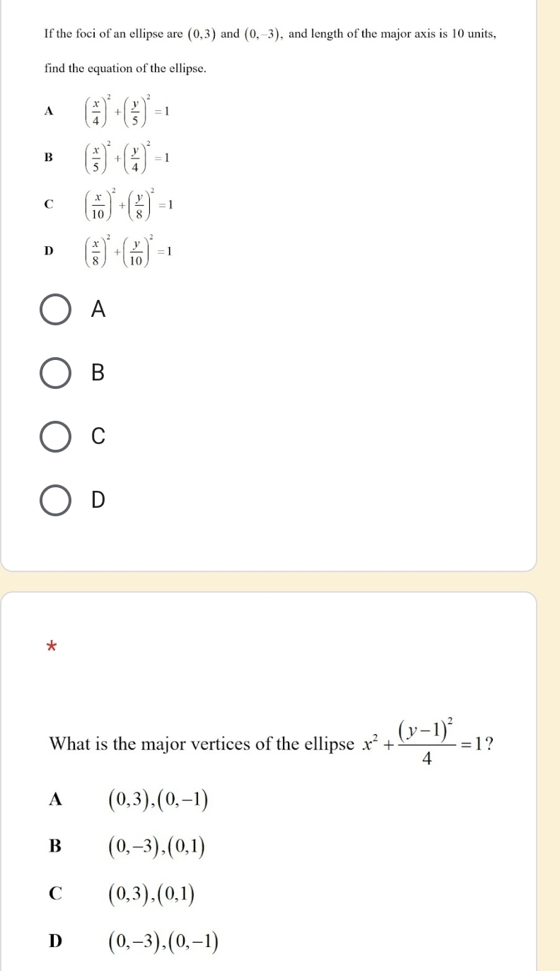 If the foci of an ellipse are (0,3) and (0,-3) , and length of the major axis is 10 units,
find the equation of the ellipse.
A ( x/4 )^2+( y/5 )^2=1
B ( x/5 )^2+( y/4 )^2=1
C ( x/10 )^2+( y/8 )^2=1
D ( x/8 )^2+( y/10 )^2=1
A
B
C
D
*
What is the major vertices of the ellipse x^2+frac (y-1)^24=1 ?
A (0,3),(0,-1)
B (0,-3),(0,1)
C (0,3),(0,1)
D (0,-3), (0,-1)