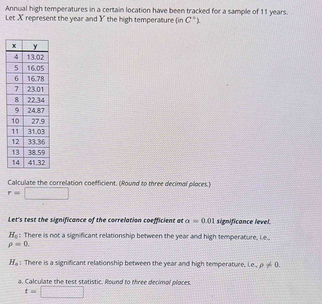 Annual high temperatures in a certain location have been tracked for a sample of 11 years. 
Let X represent the year and Y the high temperature (in C°). 
Calculate the correlation coefficient. (Round to three decimal places.)
r=□
Let's test the significance of the correlation coefficient at alpha =0.01 significance level.
H_0 : There is not a significant relationship between the year and high temperature, i.e.,
rho =0.
H_a : There is a significant relationship between the year and high temperature, i.e., rho != 0. 
a. Calculate the test statistic. Round to three decimal places.
t=□