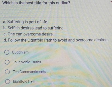 Which is the best title for this outline?
_
a. Suffering is part of life.
b. Selfish desires lead to suffering.
c. One can overcome desire.
d. Follow the Eightfold Path to avoid and overcome desires.
Buddhism
Four Noble Truths
Ten Commandments
Eightfold Path