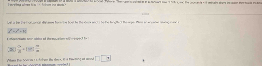 legs sasting tough a capslan on a dock is attached to a boal offshore. The rope is puilted in at a constant rate of 3 it/s, and the capetan is 4 % verficefly above the mater. How fest is the boe
fraveling when it is 14 ft from the dock?
Let x be the hortrontal distance from the boat to the dock and z be the length of the rope. Write an equation relating x and z
x^2=x^2+16
Differentiate both sides of the equation with respect to t
(2x) dx/dt =(2x) dz/dt 
When the boat is 14 ft from the dock, it is traveling at about □ □
foued to tan decimal places as needed )