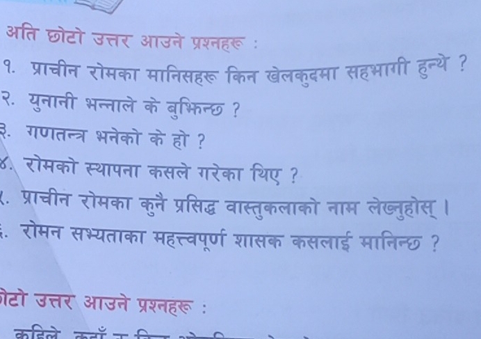 अति छोटो उत्तर आउने प्रश्नहरू : 
१. प्राचीन रोमका मानिसहरू किन खेलक्दमा सहभागी 
२. युनानी भन्नाले के बुभिन्छ ? 
३. गणतन्त्र भनेको के हो ? 
४. रोमको स्थापना कसले गरेका थिए ? 
X. प्राचीन रोमका कुनै प्रसिद्ध वास्तुकलाको नाम लेख्तुहोस् । 
4. रोमन सभ्यताका महत्त्वपूर्ण शासक कसलाई मानिन्छ ? 
ोटो उत्तर आउने प्रश्नहरू : 
कतिले कव क स