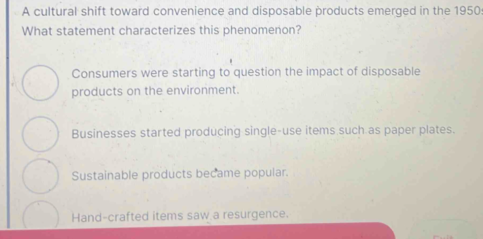 A cultural shift toward convenience and disposable products emerged in the 1950
What statement characterizes this phenomenon?
Consumers were starting to question the impact of disposable
products on the environment.
Businesses started producing single-use items such as paper plates.
Sustainable products became popular.
Hand-crafted items saw a resurgence.