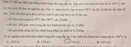 Câu 17, Để xác định gần đúng nhiệt lượng cần cung cấp cho l kg nước hóa thành hơi khi sôi (b100°C) một
em học sinh đã làm thí nghiệm sau. Cho 1 l nước (coi là 1 kg nước) ở 10°C vào ấm rồi đặt lên bếp điện đề
đun. Theo đõi thời gian đun, em học sinh đó ghi chép được các số liệu sau.
Để đun nước nóng từ 10^2C đến 100°C cần 18 phút.
Để cho 200 gam nước trong ẩm hóa thành hơi khi sôi cần 23 phút.
Bỏ qua nhiệt dung của ẩm, nhiệt dung riêng của nước là 4, 2 kJ/kg.
Từ thí nghiệm trên tính được nhiệt lượng cần cung cấp cho 1 kg nước hóa thành hơi ở nhiệt độ sôi 100°C là
A. 2052 kJ. B. 1756 kJ. C. 2415 kJ. D. 1457 kJ.