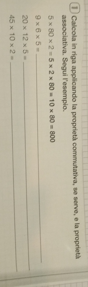 Calcola in riga applicando la proprietà commutativa, se serve, e la proprietà 
associativa. Segui l'esempio.
5* 80* 2=5* 2* 80=10* 80=800
9* 6* 5=
_
20* 12* 5=
_
45* 10* 2=
_