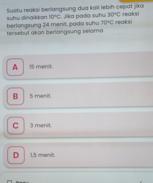 Suatu reaksi berlangsung dua kali lebih cepat jika
suhu dinaikkan 10°C. Jika pada suhu 30^oC reaksi
berlangsung 24 menit, pada suhu 70°C reaksi
tersebut akan berlangsung selama
A 15 menit.
B 5 menit.
C 3 menit.
D 1,5 menit.