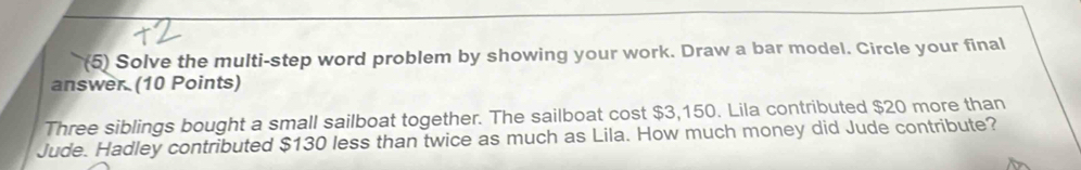 (5) Solve the multi-step word problem by showing your work. Draw a bar model. Circle your final 
answer (10 Points) 
Three siblings bought a small sailboat together. The sailboat cost $3,150. Lila contributed $20 more than 
Jude. Hadley contributed $130 less than twice as much as Lila. How much money did Jude contribute?