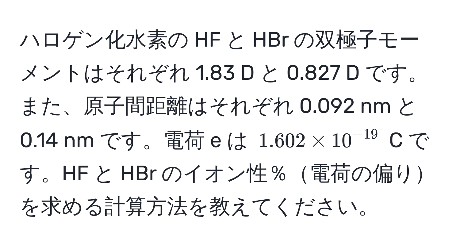 ハロゲン化水素の HF と HBr の双極子モーメントはそれぞれ 1.83 D と 0.827 D です。また、原子間距離はそれぞれ 0.092 nm と 0.14 nm です。電荷 e は $1.602 * 10^(-19)$ C です。HF と HBr のイオン性％電荷の偏りを求める計算方法を教えてください。