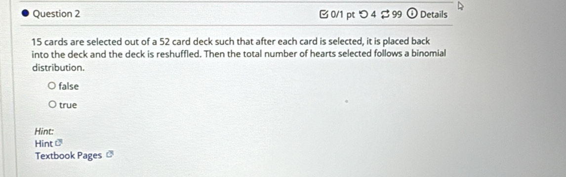 つ 4 ⇄ 99 odot Details
15 cards are selected out of a 52 card deck such that after each card is selected, it is placed back
into the deck and the deck is reshuffled. Then the total number of hearts selected follows a binomial
distribution.
false
true
Hint:
Hint overline C
Textbook Pages overline cm