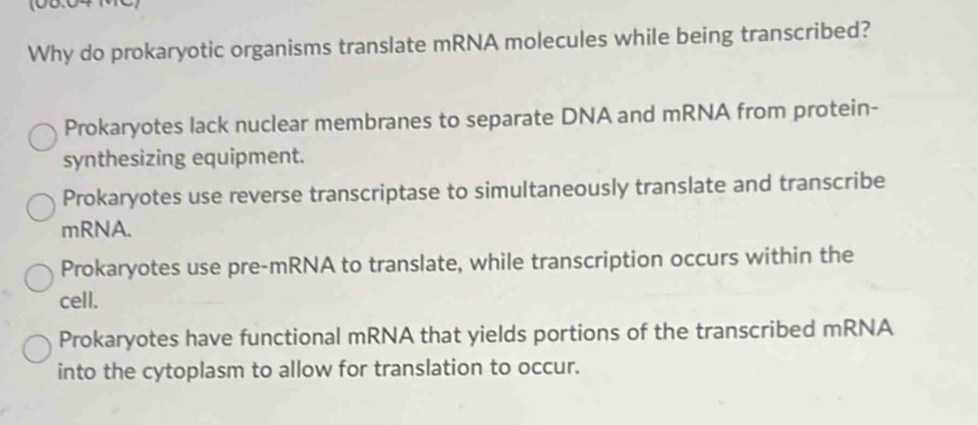 Why do prokaryotic organisms translate mRNA molecules while being transcribed?
Prokaryotes lack nuclear membranes to separate DNA and mRNA from protein-
synthesizing equipment.
Prokaryotes use reverse transcriptase to simultaneously translate and transcribe
mRNA.
Prokaryotes use pre-mRNA to translate, while transcription occurs within the
cell.
Prokaryotes have functional mRNA that yields portions of the transcribed mRNA
into the cytoplasm to allow for translation to occur.