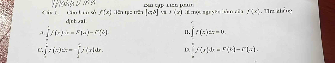 Bai tập Tích phan
Câu 1. Cho hàm số f(x) liên tục trên [a;b] và F(x) là một nguyên hàm của f(x). Tìm khẳng
dịnh sai.
A. ∈tlimits _a^bf(x)dx=F(a)-F(b). B. ∈tlimits f(x)dx=0.
C. ∈tlimits _a^bf(x)dx=-∈tlimits _b^af(x)dx. ∈tlimits _a^bf(x)dx=F(b)-F(a). 
D.