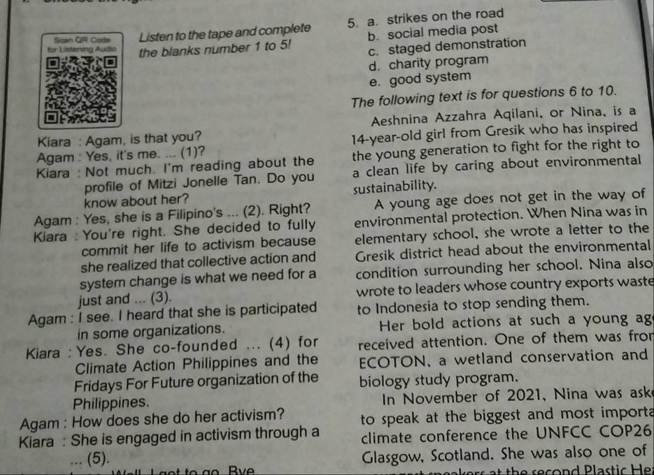 Scan QR Code Listen to the tape and complete 5. a. strikes on the road
for Listening Audio the blanks number 1 to 5! b. social media post
c. staged demonstration
d. charity program
e. good system
The following text is for questions 6 to 10.
Aeshnina Azzahra Aqilani, or Nina, is a
Kiara : Agam, is that you?
Agam : Yes, it's me. ... (1)? 14-year -old girl from Gresik who has inspired
Kiara : Not much. I'm reading about the the young generation to fight for the right to
profile of Mitzi Jonelle Tan. Do you a clean life by caring about environmental
know about her? sustainability.
Agam : Yes, she is a Filipino's ... (2). Right? A young age does not get in the way of
Kiara : You're right. She decided to fully environmental protection. When Nina was in
commit her life to activism because elementary school, she wrote a letter to the
she realized that collective action and Gresik district head about the environmental
system change is what we need for a condition surrounding her school. Nina also
just and ... (3). wrote to leaders whose country exports waste
Agam : I see. I heard that she is participated to Indonesia to stop sending them.
in some organizations. Her bold actions at such a young ag
Kiara :Yes. She co-founded ... (4) for received attention. One of them was fror
Climate Action Philippines and the ECOTON, a wetland conservation and
Fridays For Future organization of the biology study program.
Philippines. In November of 2021, Nina was ask
Agam : How does she do her activism? to speak at the biggest and most import 
Kiara : She is engaged in activism through a climate conference the UNFCC COP26
(5).
Glasgow, Scotland. She was also one of
at th e second Plastic Her