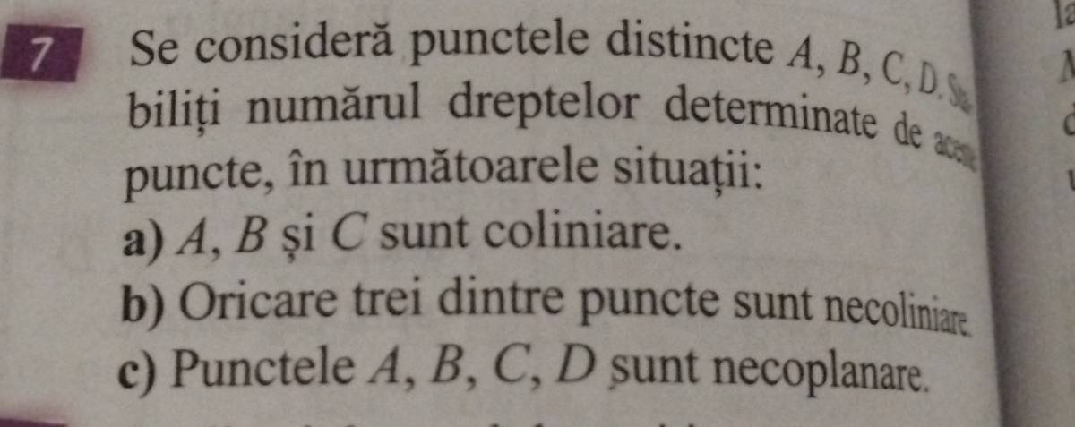 12 
7 Se consideră punctele distincte A, B, C, D.S I 
biliți numărul dreptelor determinate de ar 
puncte, în următoarele situaţii: 
a) A, B și C sunt coliniare. 
b) Oricare trei dintre puncte sunt necoliniare. 
c) Punctele A, B, C, D sunt necoplanare.