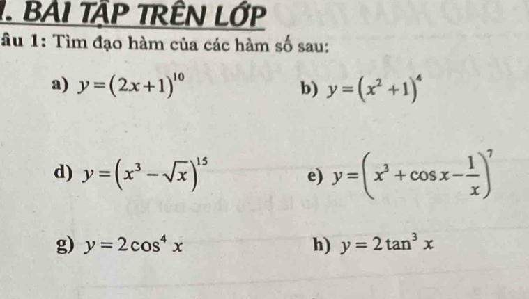 BAI TậP TRÊN LỚP 
âu 1: Tìm đạo hàm của các hàm số sau: 
a) y=(2x+1)^10 b) y=(x^2+1)^4
d) y=(x^3-sqrt(x))^15
e) y=(x^3+cos x- 1/x )^7
g) y=2cos^4x h) y=2tan^3x