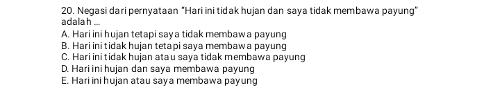 Negasi dari pernyataan “Hari ini tidak hujan dan saya tidak membawa payung”
adalah ...
A. Hari ini hujan tetapi saya tidak membaw a payung
B. Hari ini tidak hujan tetapi saya membaw a payung
C. Hari ini tidak hujan atau saya tidak membawa payung
D. Hari ini hujan dan saya membawa payung
E. Hari ini hujan atau saya membawa payung