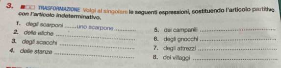 □O TRASFORMAZIONE Volgi al singolare le seguenti espressioni, sostituendo l'articolo partitivo 
con l'articolo indeterminativo. 
_ 
1. degli scarponi_ uno scarpone_ 5. dei campanili_ 
2. delle eliche 
_ 
3. degli scacchi 6. degli gnocchi_ 
7. degli attrezzi 
4. delle stanze _8. dei villaggi__