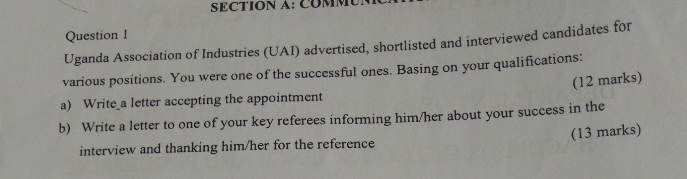 COMM 
Question 1 
Uganda Association of Industries (UAI) advertised, shortlisted and interviewed candidates for 
various positions. You were one of the successful ones. Basing on your qualifications: 
(12 marks) 
a) Write_a letter accepting the appointment 
b) Write a letter to one of your key referees informing him/her about your success in the 
(13 marks) 
interview and thanking him/her for the reference