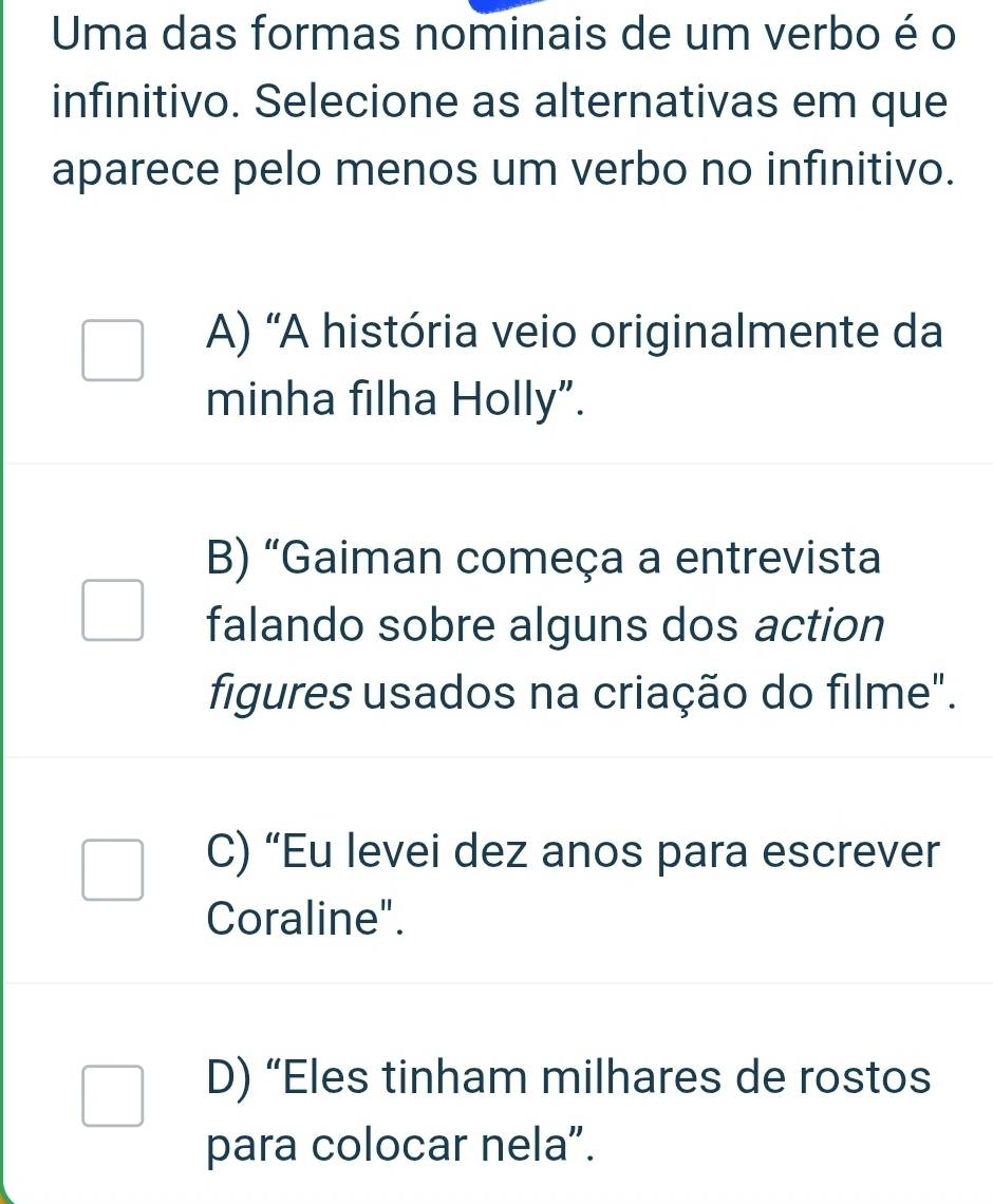 Uma das formas nominais de um verbo é o
infinitivo. Selecione as alternativas em que
aparece pelo menos um verbo no infinitivo.
A) 'A história veio originalmente da
minha filha Holly”.
B) “Gaiman começa a entrevista
falando sobre alguns dos action
figures usados na criação do filme".
C) “Eu levei dez anos para escrever
Coraline".
D) “Eles tinham milhares de rostos
para colocar nela”.