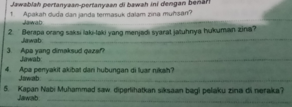 Jawablah pertanyaan-pertanyaan di bawah ini dengan benar! 
_ 
1. Apakah duda dan janda termasuk dalam zina muhsan? 
Jawab 
2. Berapa orang saksi laki-laki yang menjadi syarat jatuhnya hukuman zina? 
Jawab: 
_ 
3. Apa yang dimaksud qazaf? 
Jawab:_ 
4. Apa penyakit akibat dari hubungan di luar nikah? 
Jawab_ 
5. Kapan Nabi Muhammad saw. diperlihatkan siksaan bagi pelaku zina di neraka? 
Jawab:_