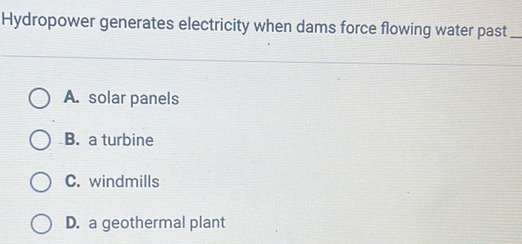 Hydropower generates electricity when dams force flowing water past_
A. solar panels
B. a turbine
C. windmills
D. a geothermal plant