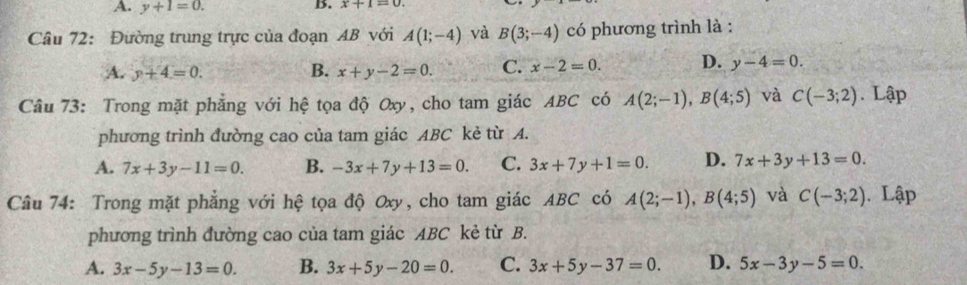 A. y+1=0. 
B. x+1=0
Câu 72: Đường trung trực của đoạn AB với A(1;-4) và B(3;-4) có phương trình là :
D.
A. y+4=0. B. x+y-2=0. C. x-2=0. y-4=0. 
Câu 73: Trong mặt phẳng với hệ tọa độ Oxy, cho tam giác ABC có A(2;-1), B(4;5) và C(-3;2). Lập
phương trình đường cao của tam giác ABC kẻ từ A.
A. 7x+3y-11=0. B. -3x+7y+13=0. C. 3x+7y+1=0. D. 7x+3y+13=0. 
Câu 74: Trong mặt phẳng với hệ tọa độ Oxy, cho tam giác ABC có A(2;-1), B(4;5) và C(-3;2) Lập
phương trình đường cao của tam giác ABC kẻ từ B.
A. 3x-5y-13=0. B. 3x+5y-20=0. C. 3x+5y-37=0. D. 5x-3y-5=0.