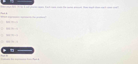 Staci pays $32.70 for 5 cell phone cases. Each case costs the same amount. How much does each case cost?
Part A
Which expression represents the problem?
532.70=5
53270/ 5
53270+5
53270-5
Part B
Evaluate the expression from Part A