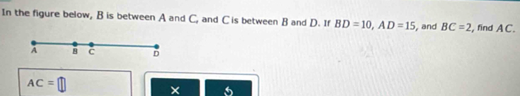 In the figure below, B is between A and C, and C is between B and D. If BD=10, AD=15 and BC=2 , find AC.
A B C D
AC=□
×