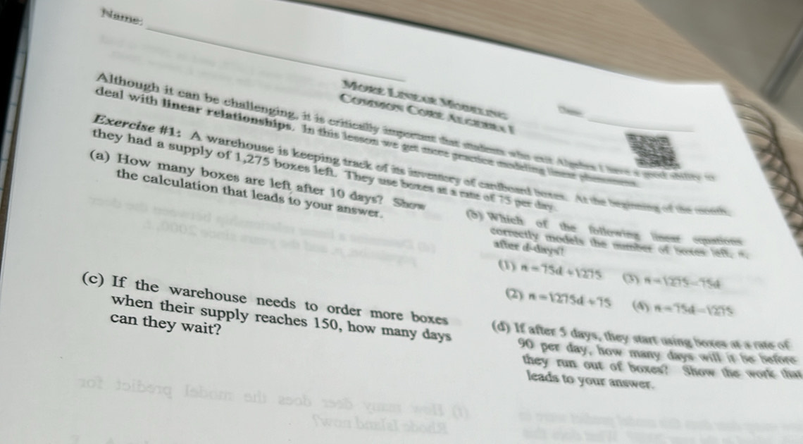 Name
_
Mokz Lövédt Mhanne
ca
Common Core Algebex I
Although it can be challenging, it is criticallly impertant dat stadism who ent Algeles Iheve a sou sitty o
deal with linear relationships. In this lesson we get more practice madeling linesr phemete
Exercise #1: A warehouse is keeping track of its inventory of cadboard boses. At the begianing of the conth
they had a supply of 1,275 boxes left. They use boxes at a rae of 75 per day
(a) How many boxes are left after 10 days? Show
the calculation that leads to your answer.
(5) Which of the following inear equations
correctly models the number of boxes eft. t 
after d-deys!
(1) n=75d+1275 (3) s=1275-754
(c) If the warehouse needs to order more boxes
(2) n=1275d+75 (5) n=754-1275
can they wait?
when their supply reaches 150, how many days (d) If after 5 days, they start using boxes at a rate of
90 per day, how many days will it be before
they run out of boxes? Show the work that
leads to your answer.