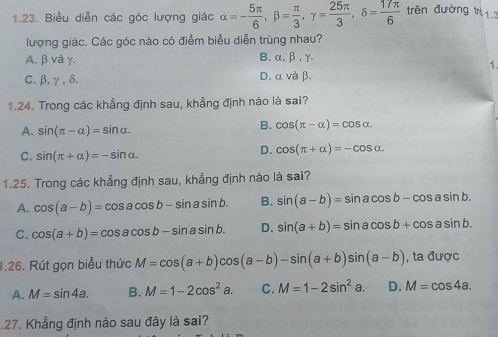 Biểu diễn các góc lượng giác alpha =- 5π /6 , beta = π /3 , gamma = 25π /3 , delta = 17π /6  trên đường trì1.3
lượng giác. Các góc nào có điểm biểu diễn trùng nhau?
A. β và γ. B. α, β, γ.
1.
C. β, γ , δ. D. α và β.
1.24. Trong các khẳng định sau, khẳng định nào là sai?
A. sin (π -alpha )=sin alpha.
B. cos (π -alpha )=cos alpha.
C. sin (π +alpha )=-sin alpha.
D. cos (π +alpha )=-cos alpha. 
1.25. Trong các khẳng định sau, khẳng định nào là sai?
A. cos (a-b)=cos acos b-sin asin b. B. sin (a-b)=sin acos b-cos asin b.
C. cos (a+b)=cos acos b-sin asin b. D. sin (a+b)=sin acos b+cos asin b. 
1.26. Rút gọn biểu thức M=cos (a+b)cos (a-b)-sin (a+b)sin (a-b) , ta được
A. M=sin 4a. B. M=1-2cos^2a. C. M=1-2sin^2a. D. M=cos 4a. 
.27. Khẳng định nào sau đây là sai?