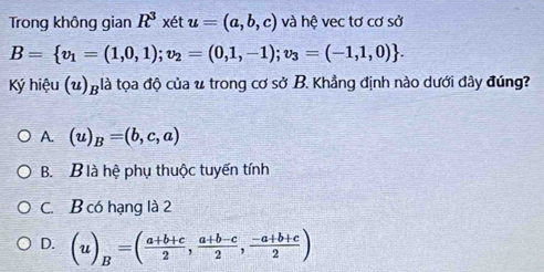 Trong không gian R^3 xét u=(a,b,c) và hệ vec tơ cơ sở
B= v_1=(1,0,1);v_2=(0,1,-1);v_3=(-1,1,0). 
Ký hiệu (u)_B :là tọa độ của u trong cơ sở B. Khẳng định nào dưới đây đúng?
A. (u)_B=(b,c,a)
B. B là hệ phụ thuộc tuyến tính
C. B có hạng là 2
D. (u)_B=( (a+b+c)/2 , (a+b-c)/2 , (-a+b+c)/2 )