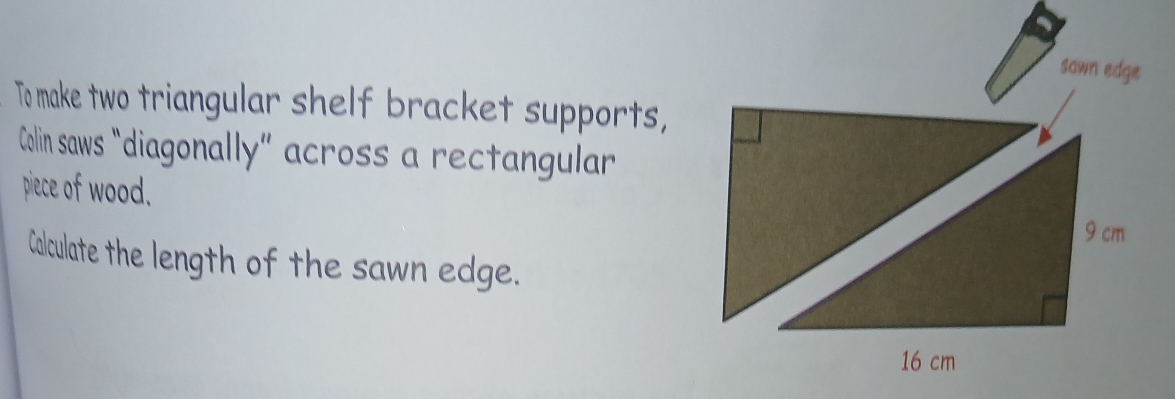 sawn edge 
To make two triangular shelf bracket supports, 
Colin saws "diagonally” across a rectangular 
piece of wood. 
Calculate the length of the sawn edge.