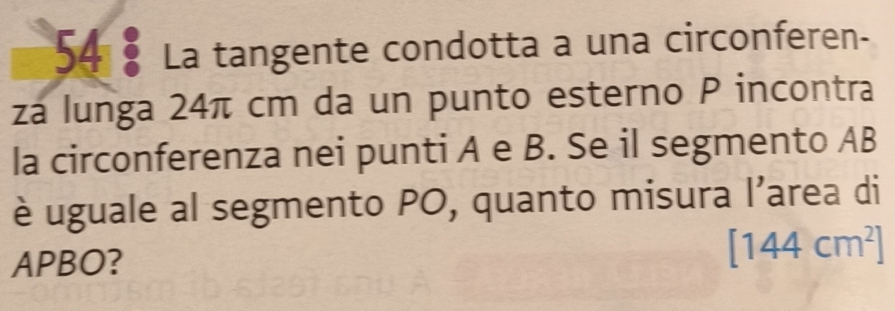 La tangente condotta a una circonferen- 
za lunga 24π cm da un punto esterno P incontra 
la circonferenza nei punti A e B. Se il segmento AB
è uguale al segmento PO, quanto misura l’area di 
APBO?
[144cm^2]