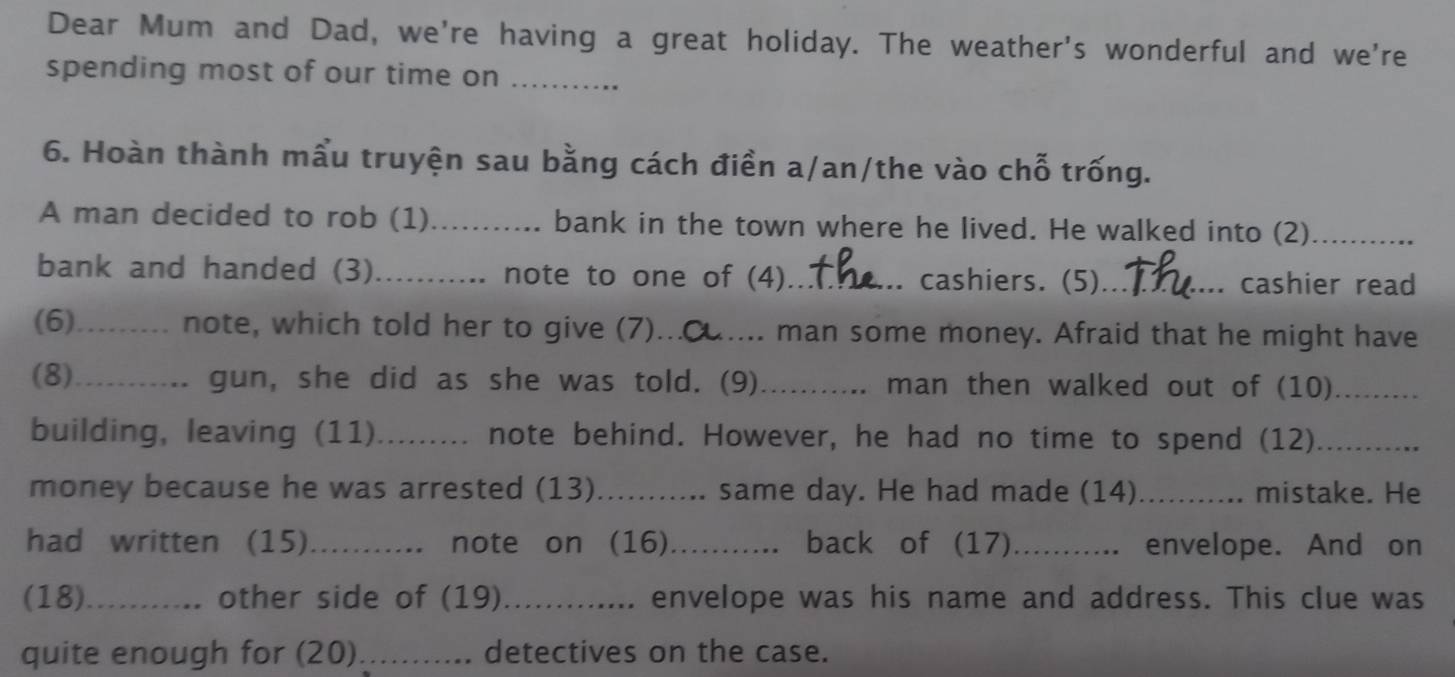 Dear Mum and Dad, we're having a great holiday. The weather's wonderful and we're 
spending most of our time on_ 
6. Hoàn thành mầu truyện sau bằng cách điền a/an/the vào chỗ trống. 
A man decided to rob (1)_ bank in the town where he lived. He walked into (2)_ 
bank and handed (3)........... note to one of (4)_ cashiers. (5)_ 
cashier read 
(6)_ ...... note, which told her to give (7)_ .. man some money. Afraid that he might have 
(8)_ gun, she did as she was told. (9) _man then walked out of (10)_ 
building, leaving (11) _.. note behind. However, he had no time to spend (12)_ 
money because he was arrested (13)........... same day. He had made (14)_ mistake. He 
had written (15)_ note on (16)_ back of (17)_ envelope. And on 
(18)_ other side of (19)_ . envelope was his name and address. This clue was 
quite enough for (20) _detectives on the case.