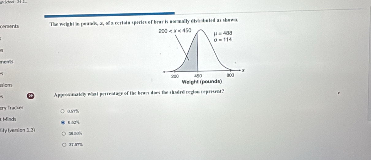 gh School - 24-2...
cements The weight in pounds, æ, of a certain species of bear is normally distributed as shown.
s
ments
S
sions 
5 29 Approximately what percentage of the bears does the shaded region represent?
ery Tracker
0.57%
t Minds 0.62%
lify (version 1.3) 36.50%
37.07%