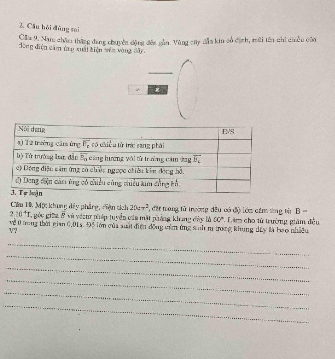 Câu hỏi đúng sai
Câu 9. Nam châm thẳng đang chuyền động đến gần. Vòng dây dẫn kín cổ định, mũi tên chỉ chiều của
dòng điện cảm ứng xuất hiện trên vòng dây.
u x
Câu 10. Một khung dây phẳng, diện tích 20cm^2 , đặt trong từ trường đều có độ lớn cảm ứng từ B=
2.10^(-4)T , góc giữa vector B và véctơ pháp tuyển của mặt phẳng khung dây là 60° Làm cho từ trường giảm đều
về 0 trong thời gian 0,01s. Độ lớn của suất điện động cảm ứng sinh ra trong khung dây là bao nhiêu
V?
_
_
_
_
_
_