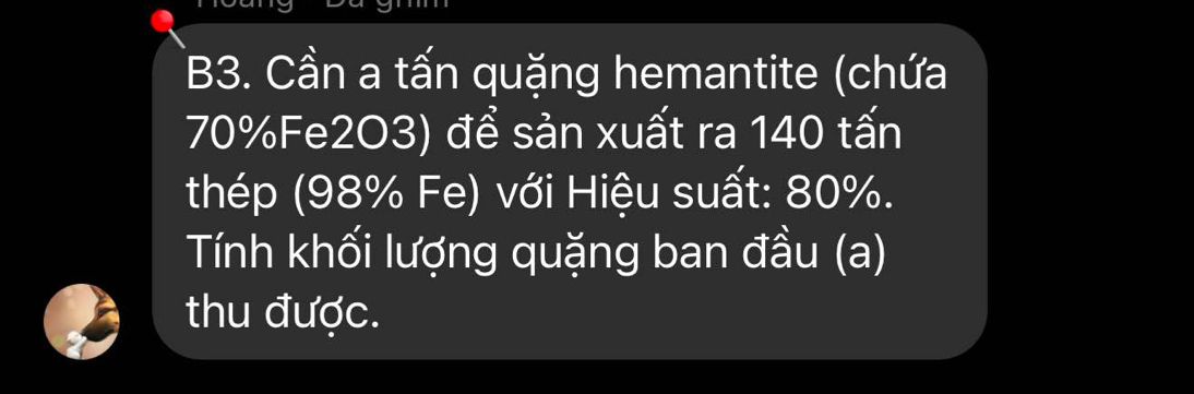 B3. Cần a tấn quặng hemantite (chứa
70% Fe2O3) để sản xuất ra 140 tấn 
thép (98% Fe) với Hiệu suất: 80%. 
Tính khối lượng quặng ban đầu (a) 
thu được.