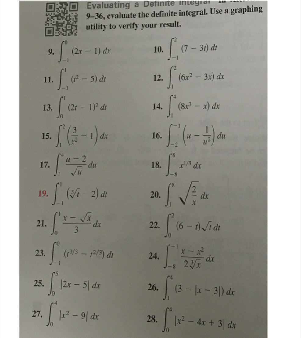 Evaluating a Definite in tgr
9-36, evaluate the definite integral. Use a graphing
utility to verify your result.
9. ∈t _(-1)^0(2x-1)dx 10. ∈t _(-1)^2(7-3t)dt
11. ∈t _(-1)^1(t^2-5)dt 12. ∈t _1^(2(6x^2)-3x)dx
13. ∈t _0^(1(2t-1)^2)dt 14. ∈t _1^(4(8x^3)-x)dx
15. ∈t _1^(2(frac 3)x^2-1)dx 16. ∈t _(-2)^(-1)(u- 1/u^2 )du
17. ∈t _1^(4frac u-2)sqrt(u)du 18. ∈t _(-8)^8x^(1/3)dx
19. ∈t _(-1)^1(sqrt[3](t)-2)dt 20. ∈t _1^(8sqrt(frac 2)x)dx
21. ∈t _0^(1frac x-sqrt(x))3dx 22. ∈t _0^(2(6-t)sqrt t)dt
23. ∈t _(-1)^0(t^(1/3)-t^(2/3))dt 24. ∈t _(-8)^(-1) (x-x^2)/2sqrt[3](x) dx
25. ∈t _0^(5|2x-5|dx
26. ∈t _1^4(3-|x-3|)dx
27. ∈t _0^4|x^2)-9|dx
28. ∈t _0^(4|x^2)-4x+3|dx