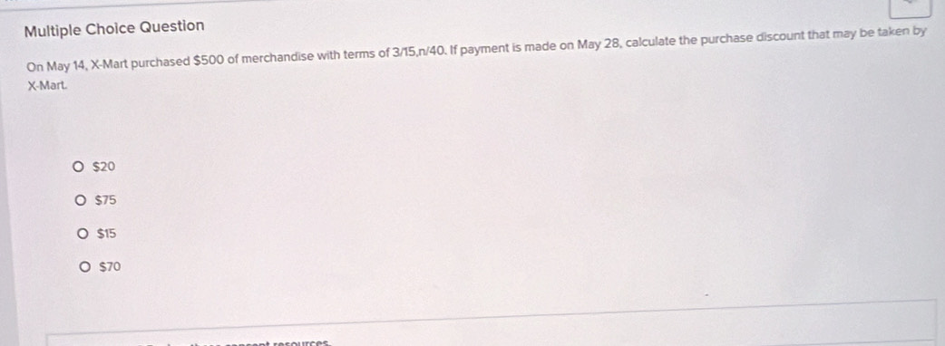 Question
On May 14, X -Mart purchased $500 of merchandise with terms of 3/15, n/40. If payment is made on May 28, calculate the purchase discount that may be taken by
X -Mart.
$20
$75
$15
$70