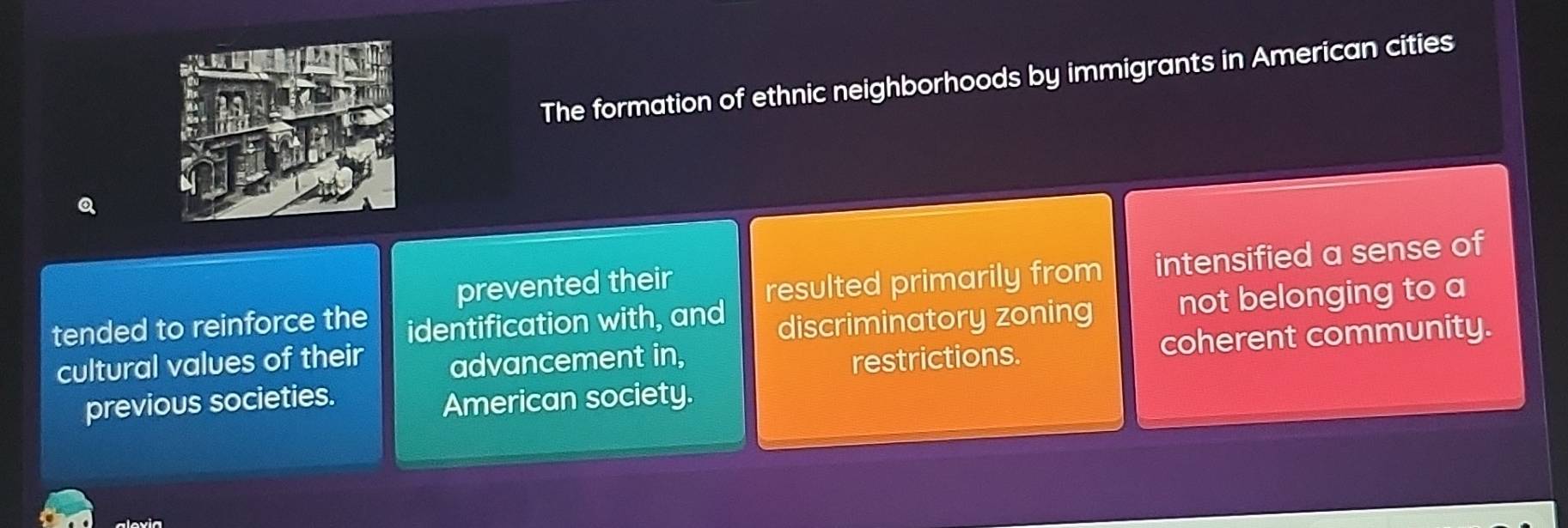 The formation of ethnic neighborhoods by immigrants in American cities
Q
prevented their
tended to reinforce the identification with, and resulted primarily from intensified a sense of
discriminatory zoning not belonging to a
coherent community.
cultural values of their advancement in, restrictions.
previous societies.
American society.