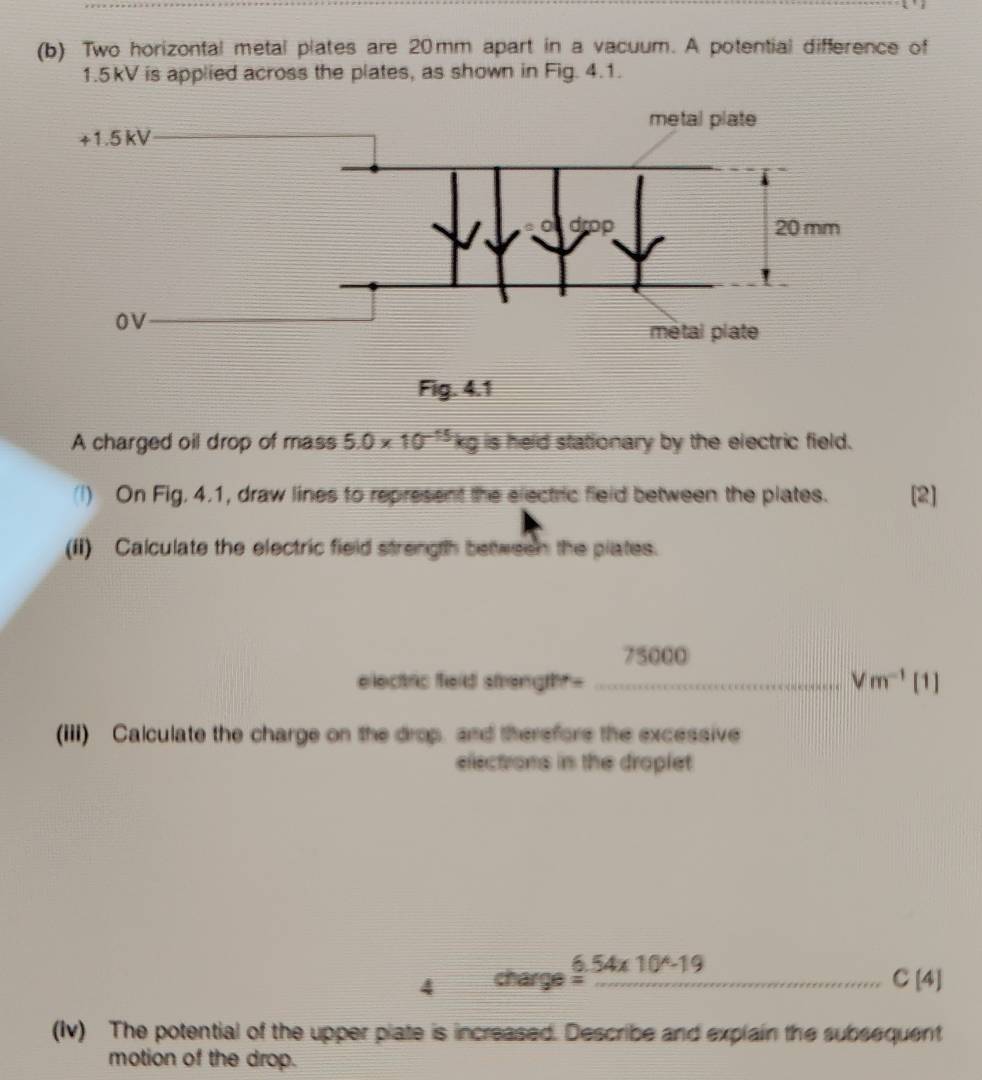 Two horizontal metal plates are 20mm apart in a vacuum. A potential difference of
1.5kV is applied across the plates, as shown in Fig. 4.1.
Fig. 4.1
A charged oil drop of mass 5.0* 10^(-15)kg is held stationary by the electric field.
(I) On Fig. 4.1, draw lines to represent the electric field between the plates. [2]
(ii) Calculate the electric field strength between the plates.
75000
electric field streng h=- _ Vm^(-1) | 11
(iii) Calculate the charge on the drop, and therefore the excessive
elections in the droplet
4 charge _ _ 6.54* 10^(wedge)-19 _ C[4]
(Iv) The potential of the upper plate is increased. Describe and explain the subsequent
motion of the drop.