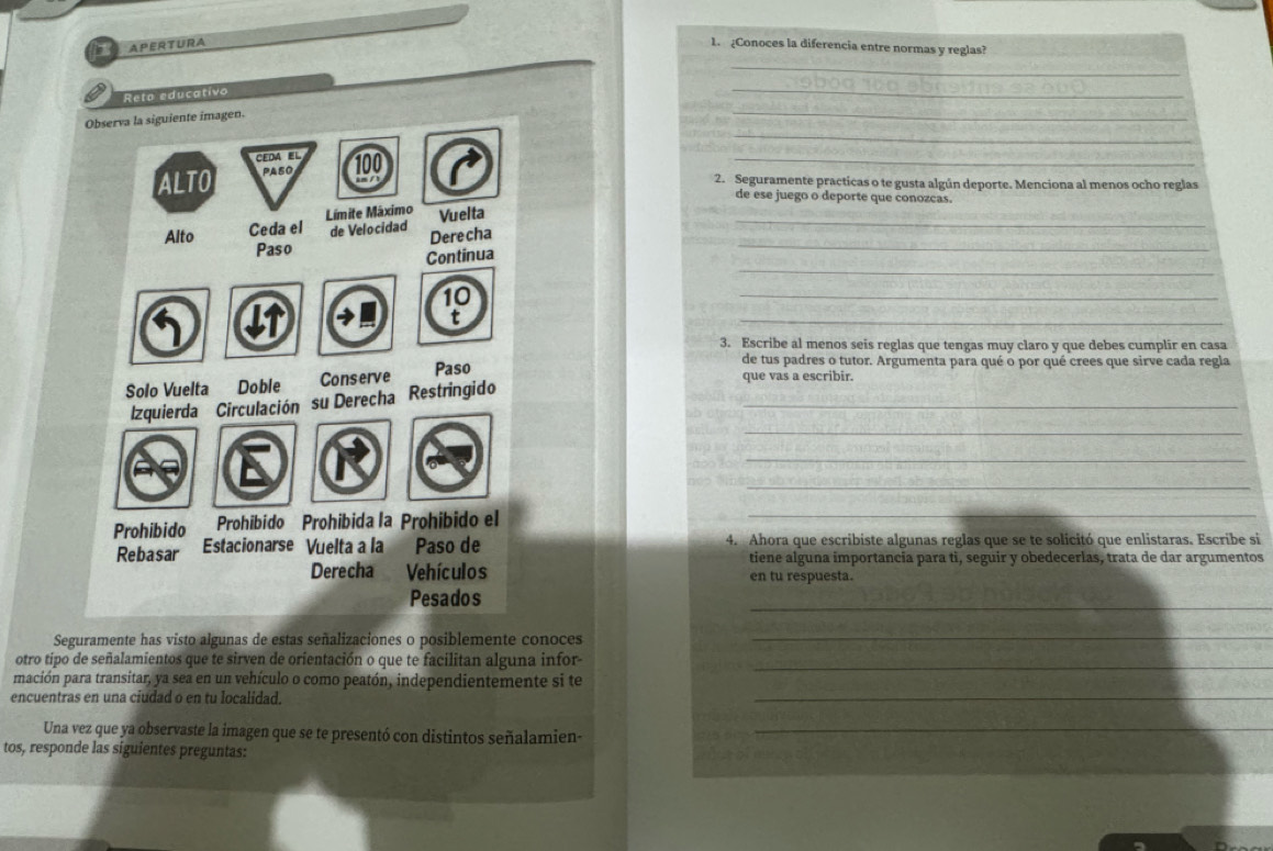 APERTURA 1. ¿Conoces la diferencia entre normas y reglas?_ 
_ 
_ 
Reto educativo 
_ 
_ 
_ 
2. Seguramente practicas o te gusta algún deporte. Menciona al menos ocho reglas 
de ese juego o deporte que conozcas. 
_ 
_ 
_ 
_ 
_ 
3. Escribe al menos seis reglas que tengas muy claro y que debes cumplir en casa 
de tus padres o tutor. Argumenta para qué o por qué crees que sirve cada regla 
que vas a escribir. 
_ 
_ 
_ 
_ 
_ 
4. Ahora que escribiste algunas reglas que se te solicitó que enlistaras. Escribe si 
tiene alguna importancia para ti, seguir y obedecerlas, trata de dar argumentos 
en tu respuesta. 
_ 
Seguramente has visto algunas de estas señalizaciones o posiblemente conoces_ 
otro tipo de señalamientos que te sirven de orientación o que te facilitan alguna infor-_ 
mación para transitar, ya sea en un vehículo o como peatón, independientemente si te 
encuentras en una ciudad o en tu localidad. 
_ 
Una vez que ya observaste la imagen que se te presentó con distintos señalamien-_ 
tos, responde las siguientes preguntas: