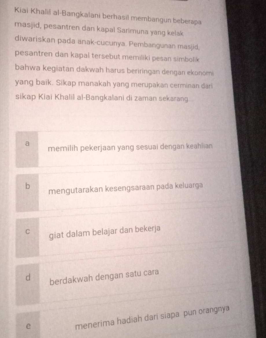 Kiai Khalil al-Bangkalani berhasil membangun beberapa
masjid, pesantren dan kapal Sarimuna yang kelak
diwariskan pada anak-cucunya. Pembangunan masjid,
pesantren dan kapal tersebut memiliki pesan simbolik
bahwa kegiatan dakwah harus beriringan dengan ekonomi
yang baik. Sikap manakah yang merupakan cerminan dari
sikap Kiai Khalil al-Bangkalani di zaman sekarang...
a
memilih pekerjaan yang sesuai dengan keahlian
b
mengutarakan kesengsaraan pada keluarga
C
giat dalam belajar dan bekerja
d
berdakwah dengan satu cara
e
menerima hadiah dari siapa pun orangnya