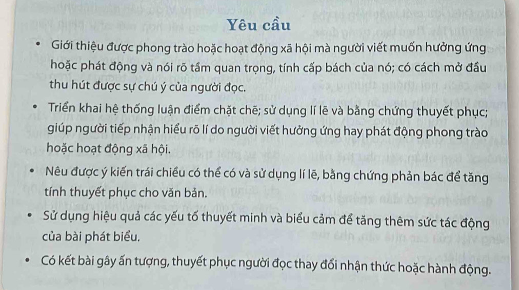 Yêu cầu 
Giới thiệu được phong trào hoặc hoạt động xã hội mà người viết muốn hưởng ứng 
hoặc phát động và nói rõ tầm quan trọng, tính cấp bách của nó; có cách mở đầu 
thu hút được sự chú ý của người đọc. 
Triển khai hệ thống luận điểm chặt chẽ; sử dụng lí lẽ và bằng chứng thuyết phục; 
giúp người tiếp nhận hiểu rõ lí do người viết hưởng ứng hay phát động phong trào 
hoặc hoạt động xã hội. 
Nêu được ý kiến trái chiều có thể có và sử dụng lí lẽ, bằng chứng phản bác để tăng 
tính thuyết phục cho văn bản. 
Sử dụng hiệu quả các yếu tố thuyết minh và biểu cảm để tăng thêm sức tác động 
của bài phát biểu, 
Có kết bài gây ấn tượng, thuyết phục người đọc thay đổi nhận thức hoặc hành động.