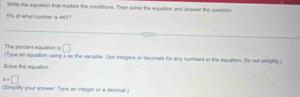 Write the equation that models the conditions. Then solve the equation and answer the question.
5% of what number is 445? 
The percent equation is □
(Type an equation using x as the variable. Use integers or decimals for any numbers in the equation. Do not simplify.) 
Solve the equation.
x=□
(Simplify your answer. Type an integer or a decimal.)