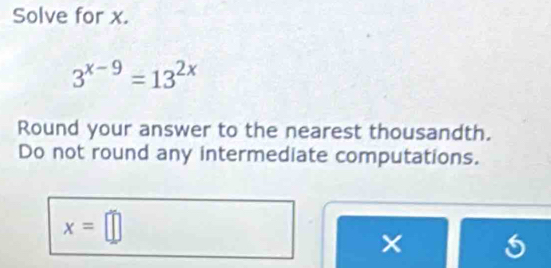 Solve for x.
3^(x-9)=13^(2x)
Round your answer to the nearest thousandth. 
Do not round any intermediate computations.
x=□
×