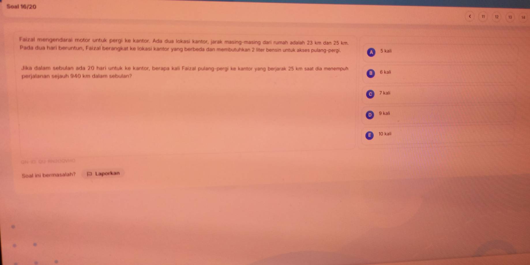 Soal 16/20
11 12 13 14
Faizal mengendarai motor untuk pergi ke kantor. Ada dua lokasi kantor, jarak masing-masing dari rumah adalah 23 km dan 25 km.
Pada dua hari beruntun, Faizal berangkat ke lokasi kantor yang berbeda dan membutuhkan 2 liter bensin untuk akses pulang-pergi. 5 kali
Jika dalam sebulan ada 20 hari untuk ke kantor, berapa kali Faizal pulang-pergi ke kantor yang berjarak 25 km saat dia menempuh 6 kali
perjalanan sejauh 940 km dalam sebulan?
C 7 kali
9 kali
10 kali
QN-1D QU-KN2COVHO
Soal ini bermasalah? * Laporkan