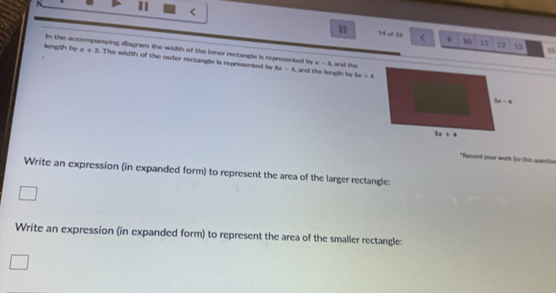 <
14 al 26 9 10 11 12 13 15
In the accompanying diagram the width of the inner rectangle is represented by=-3
length byx+3. The width of the outer rectangle is represented by 3x-4 , and the
, and the length by 3x+4
*Record your work for this questio
Write an expression (in expanded form) to represent the area of the larger rectangle:
Write an expression (in expanded form) to represent the area of the smaller rectangle: