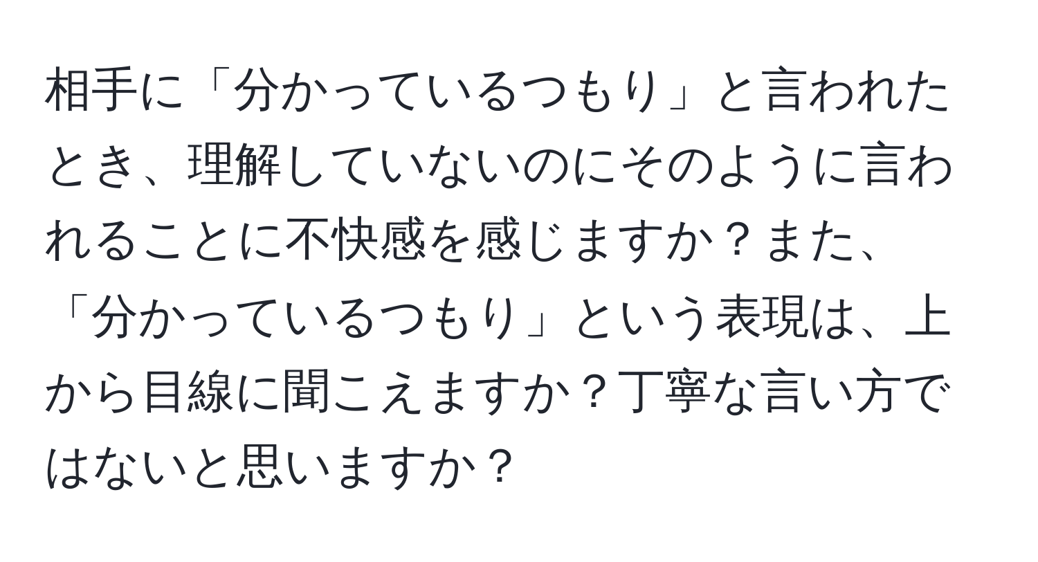 相手に「分かっているつもり」と言われたとき、理解していないのにそのように言われることに不快感を感じますか？また、「分かっているつもり」という表現は、上から目線に聞こえますか？丁寧な言い方ではないと思いますか？