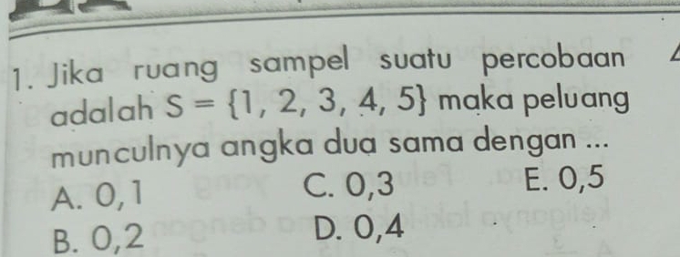 Jika ruang sampel suatu percobaan
adalah S= 1,2,3,4,5 maka peluang
munculnya angka dua sama dengan ...
A. 0, 1 C. 0, 3
E. 0, 5
B. 0, 2
D. 0, 4